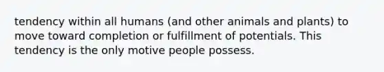 tendency within all humans (and other animals and plants) to move toward completion or fulfillment of potentials. This tendency is the only motive people possess.