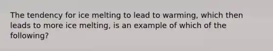 The tendency for ice melting to lead to warming, which then leads to more ice melting, is an example of which of the following?