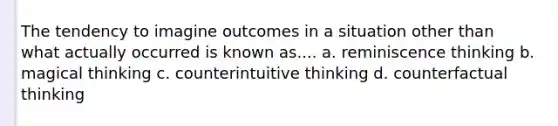 The tendency to imagine outcomes in a situation other than what actually occurred is known as.... a. reminiscence thinking b. magical thinking c. counterintuitive thinking d. counterfactual thinking