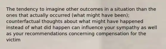 The tendency to imagine other outcomes in a situation than the ones that actually occurred (what might have been); counterfactual thoughts about what might have happened instead of what did happen can influence your sympathy as well as your recommendations concerning compensation for the victim