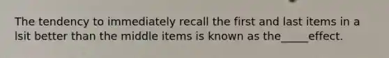 The tendency to immediately recall the first and last items in a lsit better than the middle items is known as the_____effect.