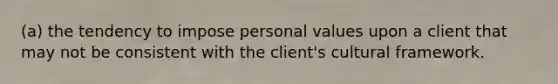 (a) the tendency to impose personal values upon a client that may not be consistent with the client's cultural framework.