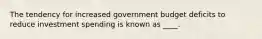 The tendency for increased government budget deficits to reduce investment spending is known as ____.