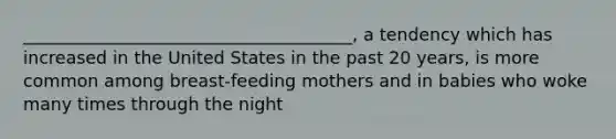 ______________________________________, a tendency which has increased in the United States in the past 20 years, is more common among breast-feeding mothers and in babies who woke many times through the night