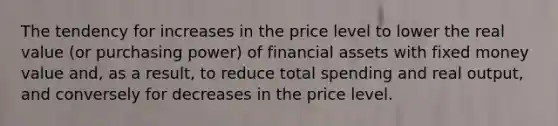 The tendency for increases in the price level to lower the real value (or purchasing power) of financial assets with fixed money value and, as a result, to reduce total spending and real output, and conversely for decreases in the price level.