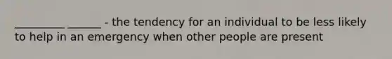 _________ ______ - the tendency for an individual to be less likely to help in an emergency when other people are present