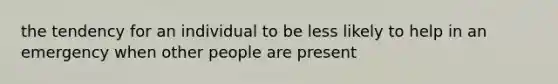 the tendency for an individual to be less likely to help in an emergency when other people are present