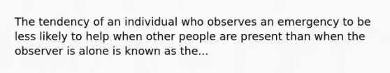 The tendency of an individual who observes an emergency to be less likely to help when other people are present than when the observer is alone is known as the...