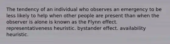 The tendency of an individual who observes an emergency to be less likely to help when other people are present than when the observer is alone is known as the Flynn effect. representativeness heuristic. bystander effect. availability heuristic.