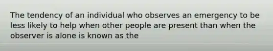 The tendency of an individual who observes an emergency to be less likely to help when other people are present than when the observer is alone is known as the