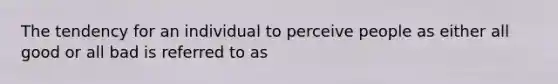 The tendency for an individual to perceive people as either all good or all bad is referred to as