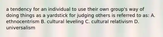 a tendency for an individual to use their own group's way of doing things as a yardstick for judging others is referred to as: A. ethnocentrism B. cultural leveling C. cultural relativism D. universalism