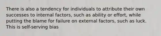 There is also a tendency for individuals to attribute their own successes to internal factors, such as ability or effort, while putting the blame for failure on external factors, such as luck. This is self-serving bias