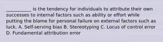 ___________ is the tendency for individuals to attribute their own successes to internal factors such as ability or effort while putting the blame for personal failure on external factors such as luck. A. Self-serving bias B. Stereotyping C. Locus of control error D. Fundamental attribution error