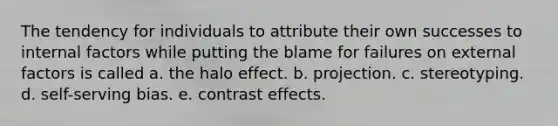 The tendency for individuals to attribute their own successes to internal factors while putting the blame for failures on external factors is called a. the halo effect. b. projection. c. stereotyping. d. self-serving bias. e. contrast effects.