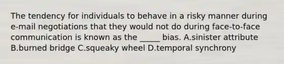 The tendency for individuals to behave in a risky manner during e-mail negotiations that they would not do during face-to-face communication is known as the _____ bias. A.sinister attribute B.burned bridge C.squeaky wheel D.temporal synchrony