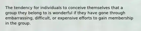 The tendency for individuals to conceive themselves that a group they belong to is wonderful if they have gone through embarrassing, difficult, or expensive efforts to gain membership in the group.