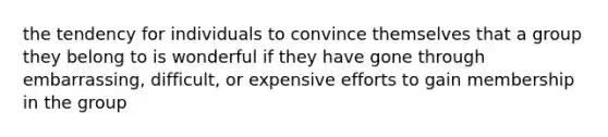 the tendency for individuals to convince themselves that a group they belong to is wonderful if they have gone through embarrassing, difficult, or expensive efforts to gain membership in the group