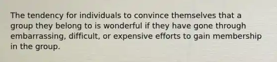 The tendency for individuals to convince themselves that a group they belong to is wonderful if they have gone through embarrassing, difficult, or expensive efforts to gain membership in the group.