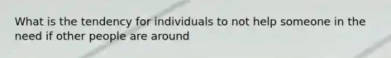 What is the tendency for individuals to not help someone in the need if other people are around