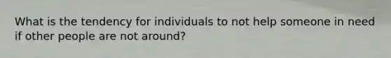 What is the tendency for individuals to not help someone in need if other people are not around?