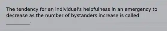 The tendency for an individual's helpfulness in an emergency to decrease as the number of bystanders increase is called __________.