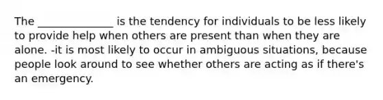 The ______________ is the tendency for individuals to be less likely to provide help when others are present than when they are alone. -it is most likely to occur in ambiguous situations, because people look around to see whether others are acting as if there's an emergency.