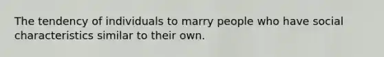 The tendency of individuals to marry people who have social characteristics similar to their own.