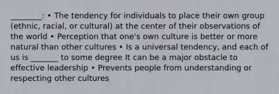 ________: • The tendency for individuals to place their own group (ethnic, racial, or cultural) at the center of their observations of the world • Perception that one's own culture is better or more natural than other cultures • Is a universal tendency, and each of us is _______ to some degree It can be a major obstacle to effective leadership • Prevents people from understanding or respecting other cultures