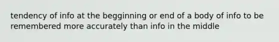 tendency of info at the begginning or end of a body of info to be remembered more accurately than info in the middle