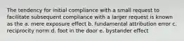 The tendency for initial compliance with a small request to facilitate subsequent compliance with a larger request is known as the a. mere exposure effect b. fundamental attribution error c. reciprocity norm d. foot in the door e. bystander effect