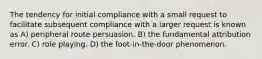 The tendency for initial compliance with a small request to facilitate subsequent compliance with a larger request is known as A) peripheral route persuasion. B) the fundamental attribution error. C) role playing. D) the foot-in-the-door phenomenon.