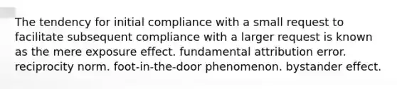 The tendency for initial compliance with a small request to facilitate subsequent compliance with a larger request is known as the mere exposure effect. fundamental attribution error. reciprocity norm. foot-in-the-door phenomenon. bystander effect.