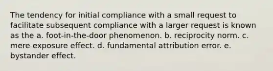 The tendency for initial compliance with a small request to facilitate subsequent compliance with a larger request is known as the a. foot-in-the-door phenomenon. b. reciprocity norm. c. mere exposure effect. d. fundamental attribution error. e. bystander effect.