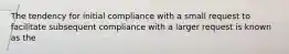 The tendency for initial compliance with a small request to facilitate subsequent compliance with a larger request is known as the