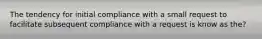 The tendency for initial compliance with a small request to facilitate subsequent compliance with a request is know as the?