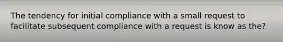 The tendency for initial compliance with a small request to facilitate subsequent compliance with a request is know as the?