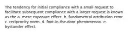 The tendency for initial compliance with a small request to facilitate subsequent compliance with a larger request is known as the a. mere exposure effect. b. fundamental attribution error. c. reciprocity norm. d. foot-in-the-door phenomenon. e. bystander effect.