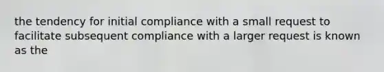 the tendency for initial compliance with a small request to facilitate subsequent compliance with a larger request is known as the