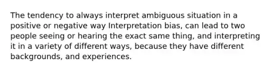 The tendency to always interpret ambiguous situation in a positive or negative way Interpretation bias, can lead to two people seeing or hearing the exact same thing, and interpreting it in a variety of different ways, because they have different backgrounds, and experiences.