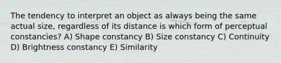 The tendency to interpret an object as always being the same actual size, regardless of its distance is which form of perceptual constancies? A) Shape constancy B) Size constancy C) Continuity D) Brightness constancy E) Similarity