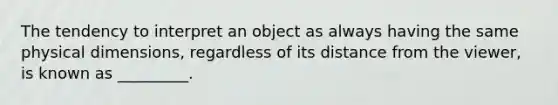 The tendency to interpret an object as always having the same physical dimensions, regardless of its distance from the viewer, is known as _________.