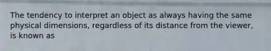 The tendency to interpret an object as always having the same physical dimensions, regardless of its distance from the viewer, is known as