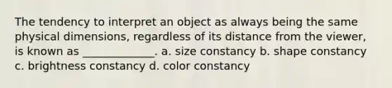 The tendency to interpret an object as always being the same physical dimensions, regardless of its distance from the viewer, is known as _____________. a. size constancy b. shape constancy c. brightness constancy d. color constancy