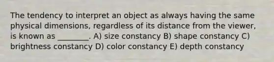 The tendency to interpret an object as always having the same physical dimensions, regardless of its distance from the viewer, is known as ________. A) size constancy B) shape constancy C) brightness constancy D) color constancy E) depth constancy