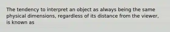 The tendency to interpret an object as always being the same physical dimensions, regardless of its distance from the viewer, is known as