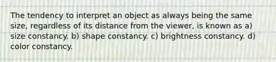 The tendency to interpret an object as always being the same size, regardless of its distance from the viewer, is known as a) size constancy. b) shape constancy. c) brightness constancy. d) color constancy.