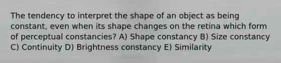 The tendency to interpret the shape of an object as being constant, even when its shape changes on the retina which form of perceptual constancies? A) Shape constancy B) Size constancy C) Continuity D) Brightness constancy E) Similarity