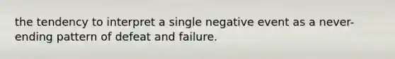 the tendency to interpret a single negative event as a never-ending pattern of defeat and failure.