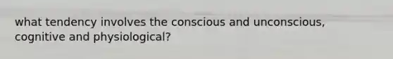 what tendency involves the conscious and unconscious, cognitive and physiological?